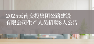 2025云南交投集团公路建设有限公司生产人员招聘8人公告