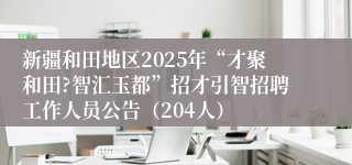 新疆和田地区2025年“才聚和田?智汇玉都”招才引智招聘工作人员公告（204人）