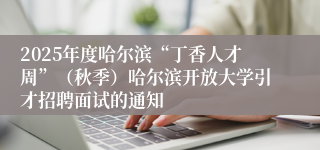 2025年度哈尔滨“丁香人才周”（秋季）哈尔滨开放大学引才招聘面试的通知