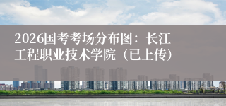 2026国考考场分布图：长江工程职业技术学院（已上传）