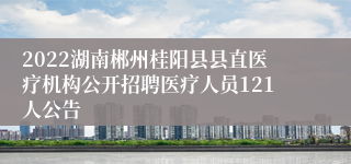 2022湖南郴州桂阳县县直医疗机构公开招聘医疗人员121人公告