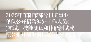 2025年东阳市部分机关事业单位公开招聘编外工作人员(二)笔试、技能测试和体能测试成绩公布并领取面试通知书的公告