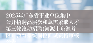 2025年广东省事业单位集中公开招聘高层次和急需紧缺人才第三轮滚动招聘(河源市东源考区)教育系统岗位面试资格审核公告
