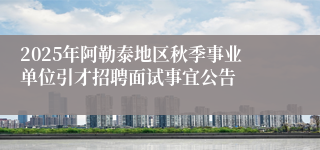 2025年阿勒泰地区秋季事业单位引才招聘面试事宜公告