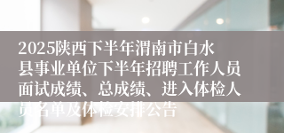 2025陕西下半年渭南市白水县事业单位下半年招聘工作人员面试成绩、总成绩、进入体检人员名单及体检安排公告