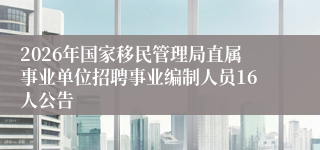 2026年国家移民管理局直属事业单位招聘事业编制人员16人公告