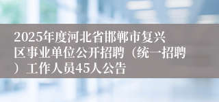 2025年度河北省邯郸市复兴区事业单位公开招聘（统一招聘）工作人员45人公告