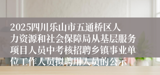 2025四川乐山市五通桥区人力资源和社会保障局从基层服务项目人员中考核招聘乡镇事业单位工作人员拟聘用人员的公示