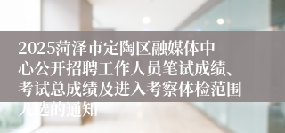 2025菏泽市定陶区融媒体中心公开招聘工作人员笔试成绩、考试总成绩及进入考察体检范围人选的通知