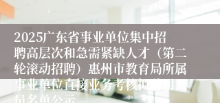 2025广东省事业单位集中招聘高层次和急需紧缺人才(第二轮滚动招聘)惠州市教育局所属事业单位直接业务考核拟聘用人员名单公示