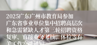 2025广东广州市教育局参加广东省事业单位集中招聘高层次和急需紧缺人才第三轮招聘资格复审、直接业务考核、体检等有关工作安排通知