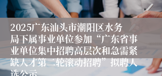 2025广东汕头市潮阳区水务局下属事业单位参加“广东省事业单位集中招聘高层次和急需紧缺人才第二轮滚动招聘”拟聘人选公示