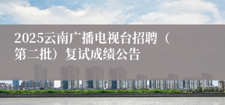 2025云南广播电视台招聘（第二批）复试成绩公告