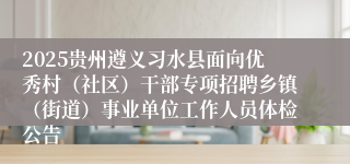 2025贵州遵义习水县面向优秀村(社区)干部专项招聘乡镇(街道)事业单位工作人员体检公告