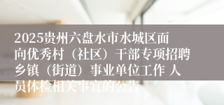 2025贵州六盘水市水城区面向优秀村（社区）干部专项招聘乡镇（街道）事业单位工作 人员体检相关事宜的公告