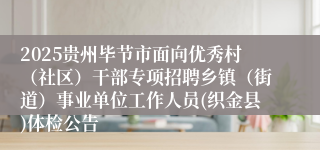2025贵州毕节市面向优秀村(社区)干部专项招聘乡镇(街道)事业单位工作人员(织金县)体检公告