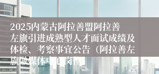 2025内蒙古阿拉善盟阿拉善左旗引进成熟型人才面试成绩及体检、考察事宜公告(阿拉善左旗融媒体中心岗位)