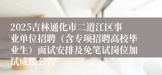2025吉林通化市二道江区事业单位招聘（含专项招聘高校毕业生）面试安排及免笔试岗位加试成绩公告