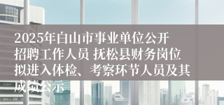 2025年白山市事业单位公开招聘工作人员 抚松县财务岗位拟进入体检、考察环节人员及其成绩公示