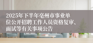 2025年下半年亳州市事业单位公开招聘工作人员资格复审、面试等有关事项公告