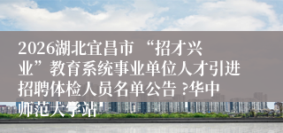 2026湖北宜昌市 “招才兴业”教育系统事业单位人才引进招聘体检人员名单公告 ?华中师范大学站