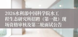 2026水利部中国科学院水工程生态研究所招聘（第一批）现场资格审核及第二轮面试公告