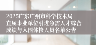 2025广东广州市科学技术局直属事业单位引进急需人才综合成绩与入围体检人员名单公告