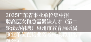 2025广东省事业单位集中招聘高层次和急需紧缺人才(第二轮滚动招聘)惠州市教育局所属事业单位直接业务考核拟聘用名单公示
