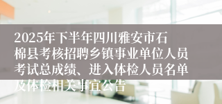 2025年下半年四川雅安市石棉县考核招聘乡镇事业单位人员考试总成绩、进入体检人员名单及体检相关事宜公告