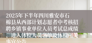 2025年下半年四川雅安市石棉县从西部计划志愿者中考核招聘乡镇事业单位人员考试总成绩、进入体检人员名单及体检相关事宜公告