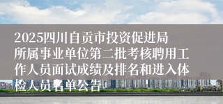 2025四川自贡市投资促进局所属事业单位第二批考核聘用工作人员面试成绩及排名和进入体检人员名单公告