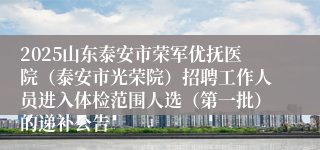 2025山东泰安市荣军优抚医院(泰安市光荣院)招聘工作人员进入体检范围人选(第一批)的递补公告