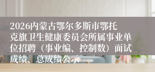 2026内蒙古鄂尔多斯市鄂托克旗卫生健康委员会所属事业单位招聘（事业编、控制数）面试成绩、总成绩公示