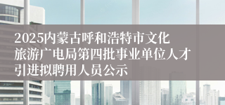 2025内蒙古呼和浩特市文化旅游广电局第四批事业单位人才引进拟聘用人员公示