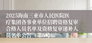 2025海南三亚市人民医院医疗集团各事业单位招聘资格复审合格人员名单及资格复审递补人员名单公告(第6号)