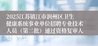 2025江苏镇江市润州区卫生健康系统事业单位招聘专业技术人员（第二批）通过资格复审人员名单公示