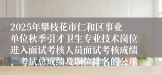 2025年攀枝花市仁和区事业单位秋季引才卫生专业技术岗位进入面试考核人员面试考核成绩、考试总成绩及职位排名的公示