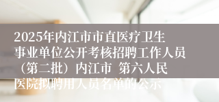 2025年内江市市直医疗卫生事业单位公开考核招聘工作人员(第二批)内江市 第六人民医院拟聘用人员名单的公示
