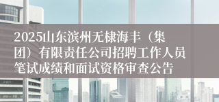 2025山东滨州无棣海丰(集团)有限责任公司招聘工作人员笔试成绩和面试资格审查公告