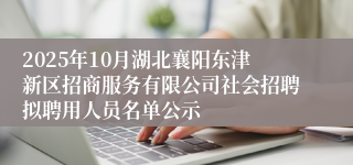 2025年10月湖北襄阳东津新区招商服务有限公司社会招聘拟聘用人员名单公示