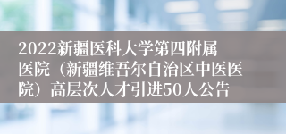 2022新疆医科大学第四附属医院（新疆维吾尔自治区中医医院）高层次人才引进50人公告