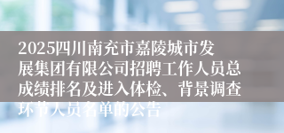 2025四川南充市嘉陵城市发展集团有限公司招聘工作人员总成绩排名及进入体检、背景调查环节人员名单的公告