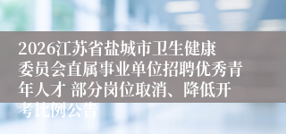 2026江苏省盐城市卫生健康委员会直属事业单位招聘优秀青年人才 部分岗位取消、降低开考比例公告