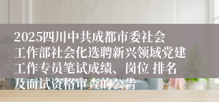 2025四川中共成都市委社会工作部社会化选聘新兴领域党建工作专员笔试成绩、岗位 排名及面试资格审查的公告