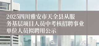 2025四川雅安市天全县从服务基层项目人员中考核招聘事业单位人员拟聘用公示