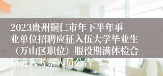 2023贵州铜仁市年下半年事业单位招聘应征入伍大学毕业生(万山区职位)服役期满体检合格进入考察人员公告