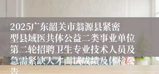 2025广东韶关市翁源县紧密型县域医共体公益二类事业单位第二轮招聘卫生专业技术人员及急需紧缺人才面试成绩及体检公告