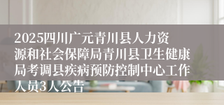 2025四川广元青川县人力资源和社会保障局青川县卫生健康局考调县疾病预防控制中心工作人员3人公告