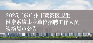 2025广东广州市荔湾区卫生健康系统事业单位招聘工作人员资格复审公告