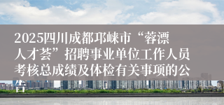 2025四川成都邛崃市“蓉漂人才荟”招聘事业单位工作人员考核总成绩及体检有关事项的公告